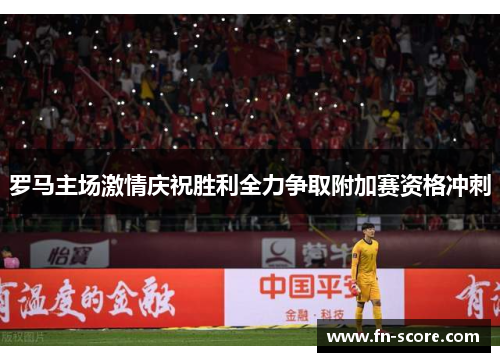 罗马主场激情庆祝胜利全力争取附加赛资格冲刺