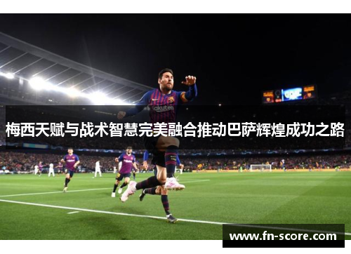 梅西天赋与战术智慧完美融合推动巴萨辉煌成功之路