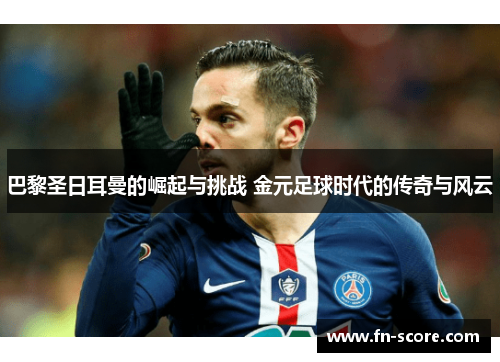 巴黎圣日耳曼的崛起与挑战 金元足球时代的传奇与风云