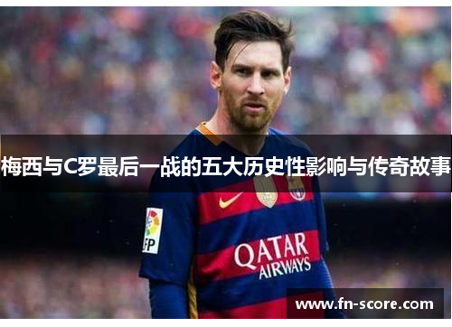梅西与C罗最后一战的五大历史性影响与传奇故事