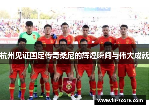 杭州见证国足传奇桑尼的辉煌瞬间与伟大成就