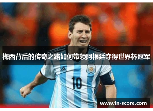 梅西背后的传奇之路如何带领阿根廷夺得世界杯冠军