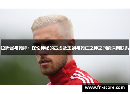 拉姆塞与死神：探索神秘的古埃及王朝与死亡之神之间的深刻联系