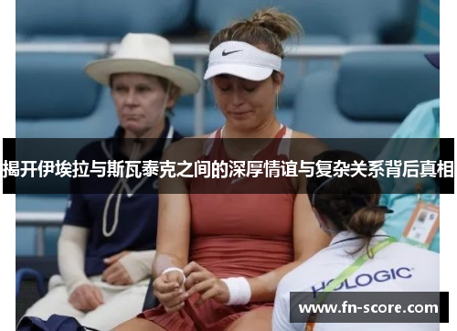 揭开伊埃拉与斯瓦泰克之间的深厚情谊与复杂关系背后真相