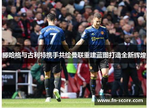 滕哈格与古利特携手共绘曼联重建蓝图打造全新辉煌