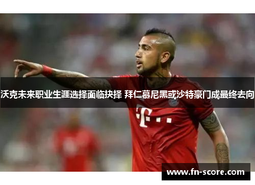 沃克未来职业生涯选择面临抉择 拜仁慕尼黑或沙特豪门成最终去向