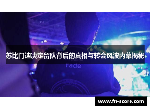 苏比门迪决定留队背后的真相与转会风波内幕揭秘