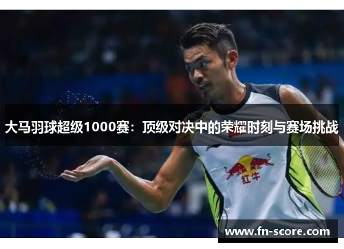大马羽球超级1000赛：顶级对决中的荣耀时刻与赛场挑战