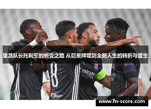 里昂队长托利索的蜕变之路 从巨星辉煌到全新人生的转折与重生
