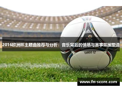 2016欧洲杯主题曲推荐与分析：音乐背后的情感与赛事氛围塑造