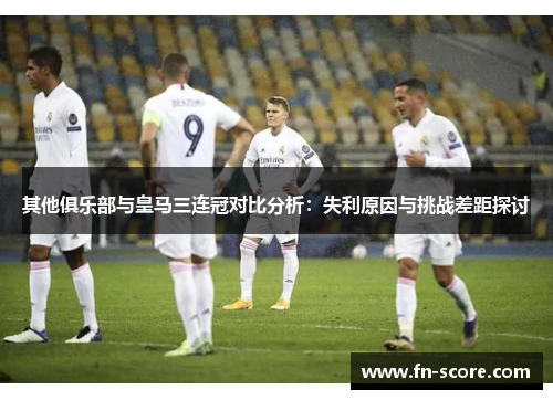 其他俱乐部与皇马三连冠对比分析：失利原因与挑战差距探讨