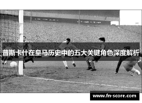 普斯卡什在皇马历史中的五大关键角色深度解析