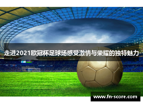 走进2021欧冠杯足球场感受激情与荣耀的独特魅力