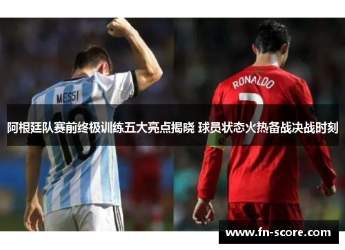 阿根廷队赛前终极训练五大亮点揭晓 球员状态火热备战决战时刻